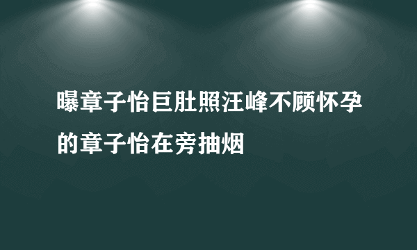 曝章子怡巨肚照汪峰不顾怀孕的章子怡在旁抽烟