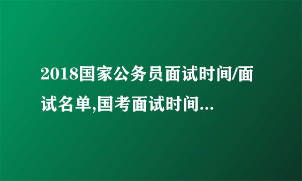 2018国家公务员面试时间/面试名单,国考面试时间信息汇总