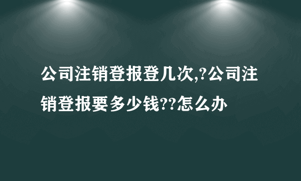 公司注销登报登几次,?公司注销登报要多少钱??怎么办