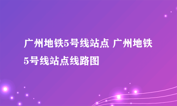 广州地铁5号线站点 广州地铁5号线站点线路图