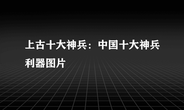 上古十大神兵：中国十大神兵利器图片