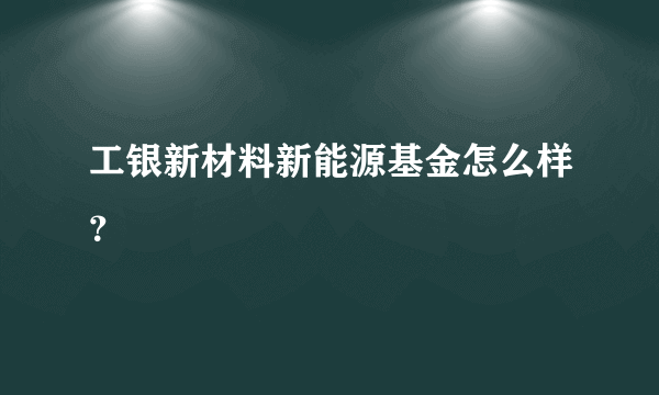 工银新材料新能源基金怎么样？