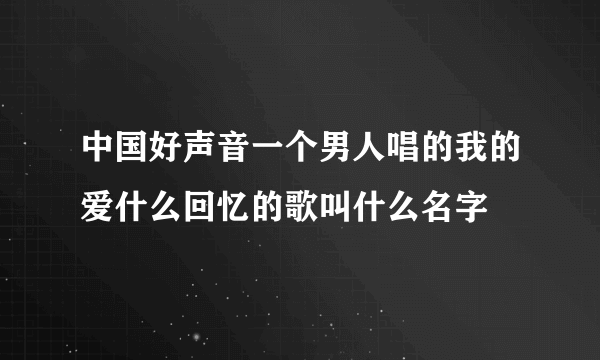 中国好声音一个男人唱的我的爱什么回忆的歌叫什么名字