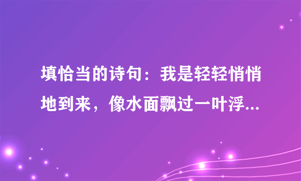 填恰当的诗句：我是轻轻悄悄地到来，像水面飘过一叶浮萍；我又轻轻悄悄地离开，像＿．