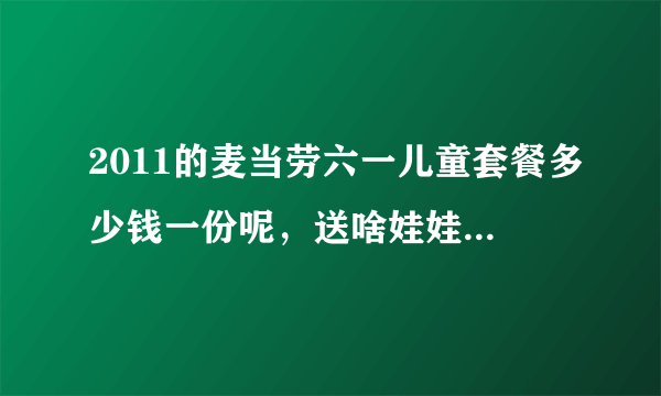 2011的麦当劳六一儿童套餐多少钱一份呢，送啥娃娃，我想跟男友一起去，啦啦啦