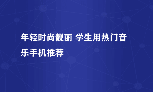 年轻时尚靓丽 学生用热门音乐手机推荐