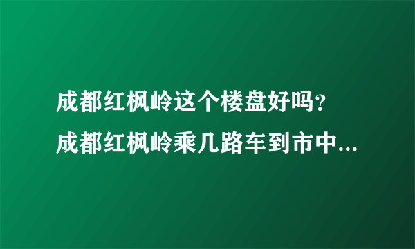 成都红枫岭这个楼盘好吗？ 成都红枫岭乘几路车到市中区最近，能不转车吗？