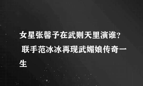 女星张馨予在武则天里演谁？ 联手范冰冰再现武媚娘传奇一生