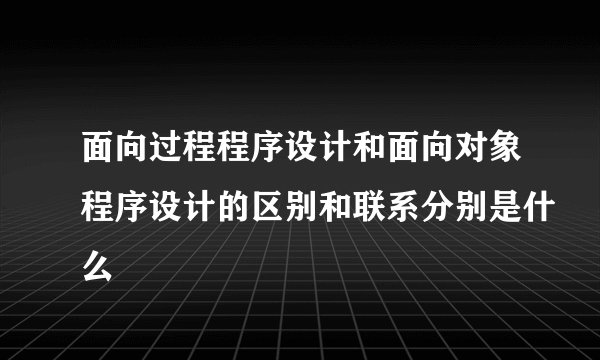 面向过程程序设计和面向对象程序设计的区别和联系分别是什么