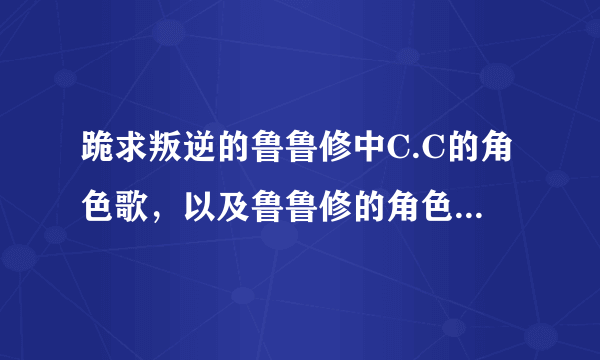 跪求叛逆的鲁鲁修中C.C的角色歌，以及鲁鲁修的角色歌，有的请发我邮箱，十分感谢！