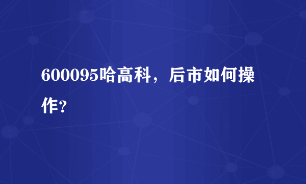 600095哈高科，后市如何操作？