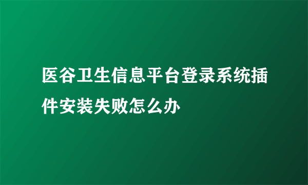 医谷卫生信息平台登录系统插件安装失败怎么办