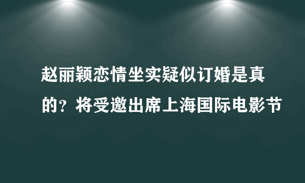 赵丽颖恋情坐实疑似订婚是真的？将受邀出席上海国际电影节