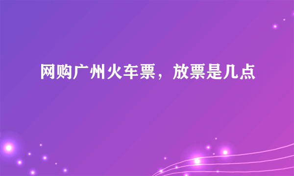 网购广州火车票，放票是几点