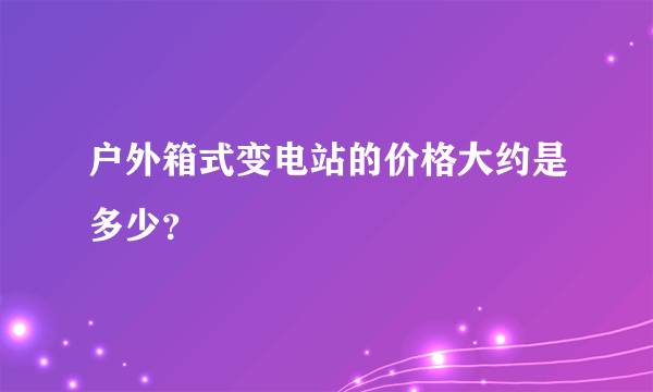 户外箱式变电站的价格大约是多少？