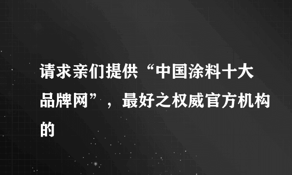 请求亲们提供“中国涂料十大品牌网”，最好之权威官方机构的