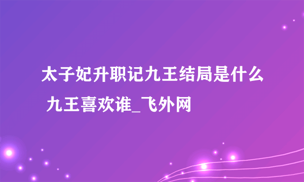 太子妃升职记九王结局是什么 九王喜欢谁_飞外网