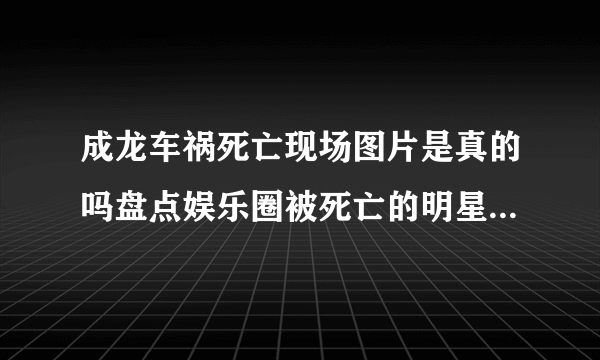 成龙车祸死亡现场图片是真的吗盘点娱乐圈被死亡的明星们_飞外网