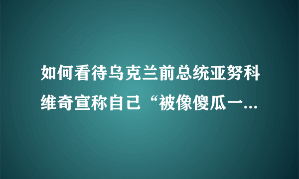 如何看待乌克兰前总统亚努科维奇宣称自己“被像傻瓜一样”遭到了西方出卖？