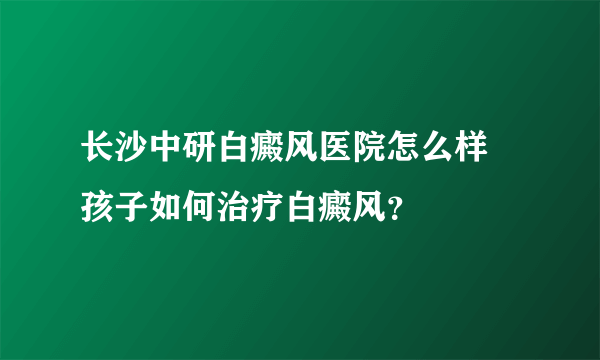 长沙中研白癜风医院怎么样 孩子如何治疗白癜风？