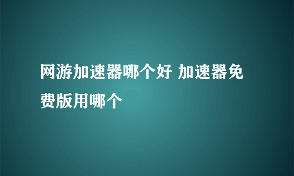 网游加速器哪个好 加速器免费版用哪个