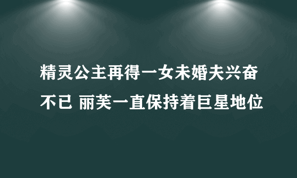 精灵公主再得一女未婚夫兴奋不已 丽芙一直保持着巨星地位