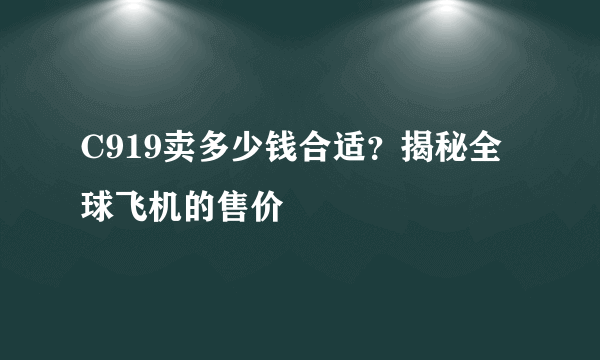 C919卖多少钱合适？揭秘全球飞机的售价