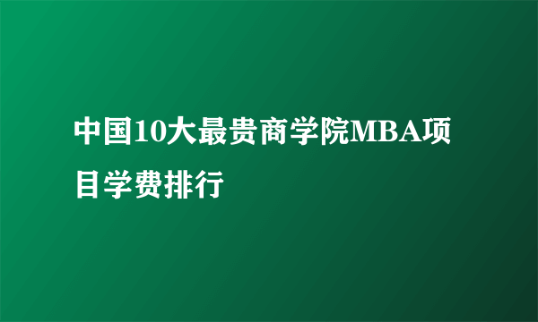 中国10大最贵商学院MBA项目学费排行