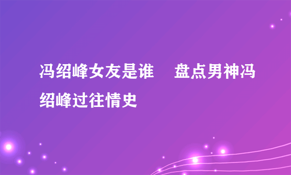 冯绍峰女友是谁    盘点男神冯绍峰过往情史