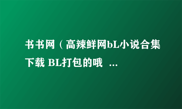 书书网（高辣鲜网bL小说合集下载 BL打包的哦  649400689 qq com）