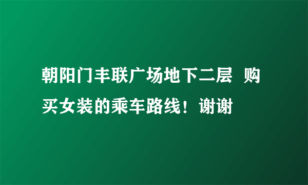 朝阳门丰联广场地下二层  购买女装的乘车路线！谢谢