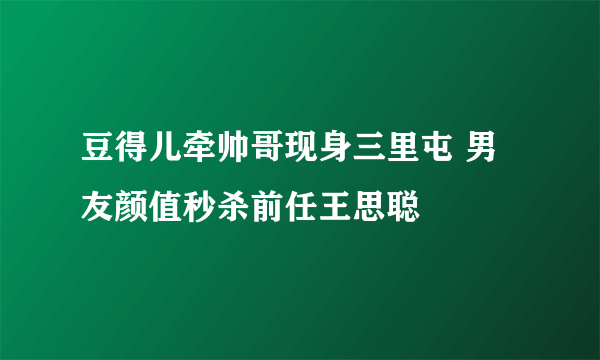 豆得儿牵帅哥现身三里屯 男友颜值秒杀前任王思聪