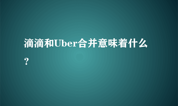 滴滴和Uber合并意味着什么？