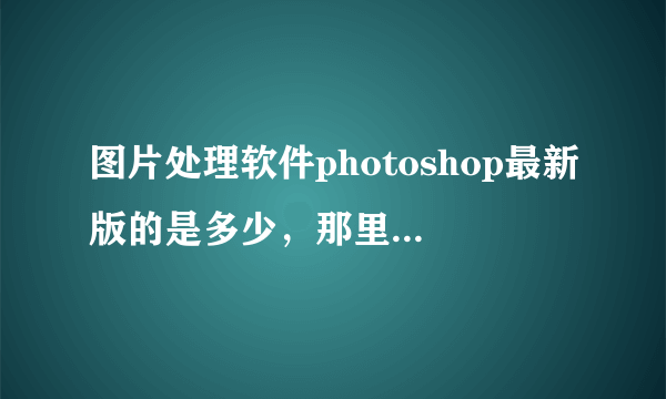 图片处理软件photoshop最新版的是多少，那里可以下载，中文的有的朋友给发个，本人刚学！谢谢了.