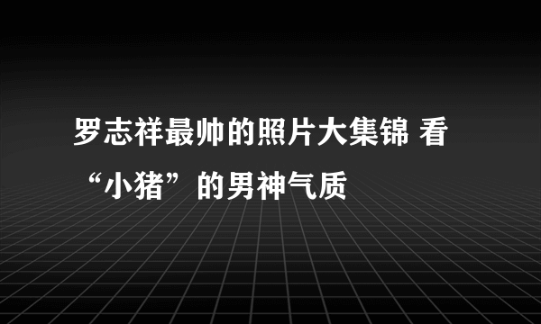 罗志祥最帅的照片大集锦 看“小猪”的男神气质