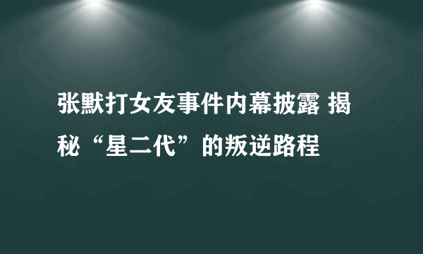 张默打女友事件内幕披露 揭秘“星二代”的叛逆路程