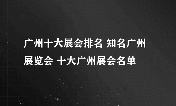 广州十大展会排名 知名广州展览会 十大广州展会名单