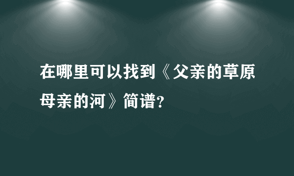 在哪里可以找到《父亲的草原母亲的河》简谱？