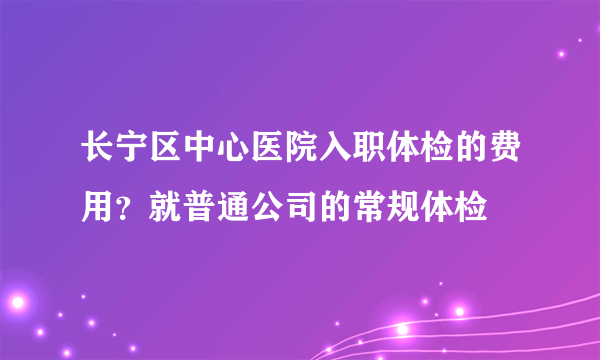 长宁区中心医院入职体检的费用？就普通公司的常规体检