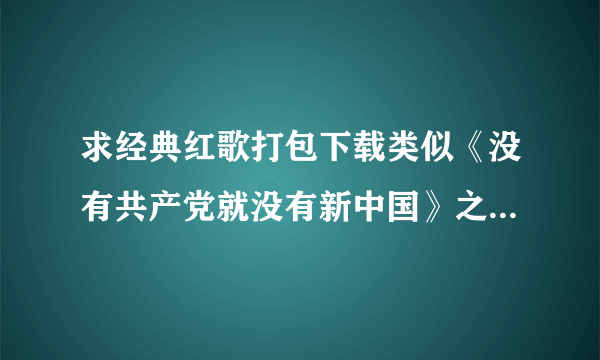 求经典红歌打包下载类似《没有共产党就没有新中国》之类的老人家喜欢听的！！越多越好！！441678118