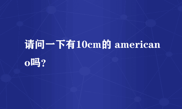 请问一下有10cm的 americano吗？