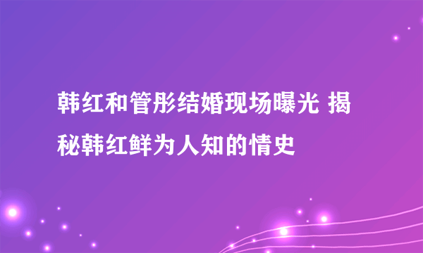 韩红和管彤结婚现场曝光 揭秘韩红鲜为人知的情史