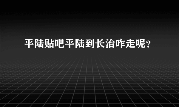 平陆贴吧平陆到长治咋走呢？