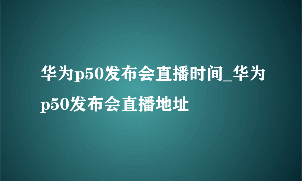 华为p50发布会直播时间_华为p50发布会直播地址