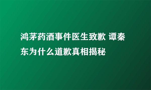 鸿茅药酒事件医生致歉 谭秦东为什么道歉真相揭秘