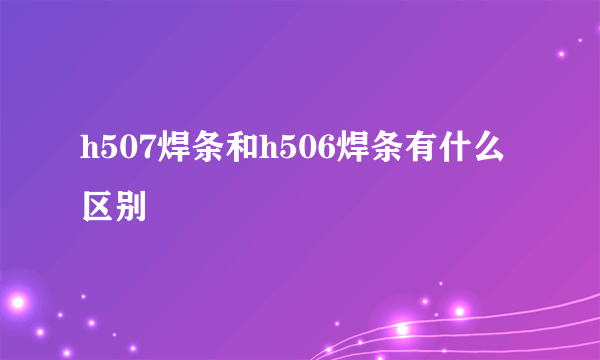 h507焊条和h506焊条有什么区别