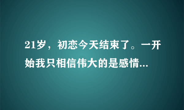 21岁，初恋今天结束了。一开始我只相信伟大的是感情，最后我无力的看清，强悍的是命运。她还是选择回去？