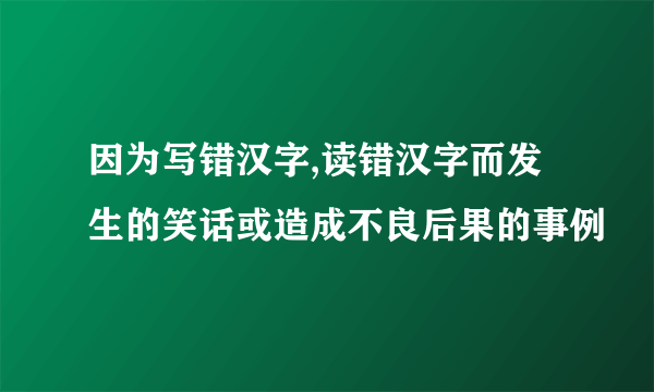 因为写错汉字,读错汉字而发生的笑话或造成不良后果的事例