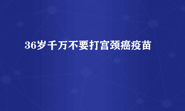 36岁千万不要打宫颈癌疫苗