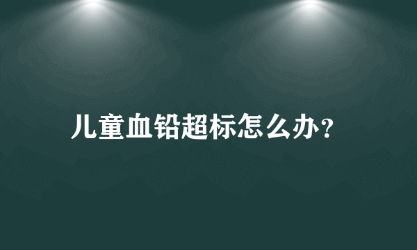 儿童血铅超标怎么办？